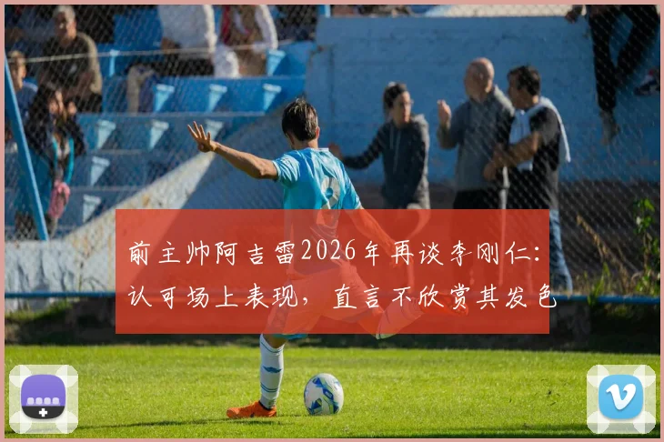 前主帅阿吉雷2026年再谈李刚仁：认可场上表现，直言不欣赏其发色引热议