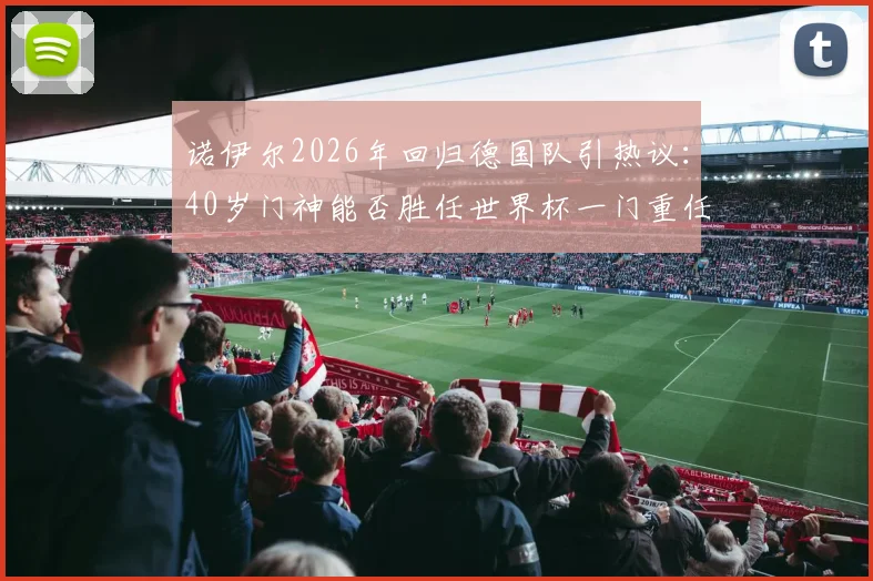 诺伊尔2026年回归德国队引热议：40岁门神能否胜任世界杯一门重任，深度解析其对球队影响