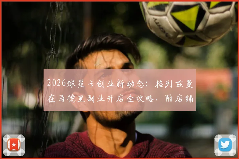 2026球星卡创业新动态：格列兹曼在马德里副业开店全攻略，附店铺信息与投资趋势分析
