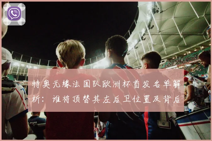 特奥无缘法国队欧洲杯首发名单解析:谁将顶替其左后卫位置及背后原因深度探讨