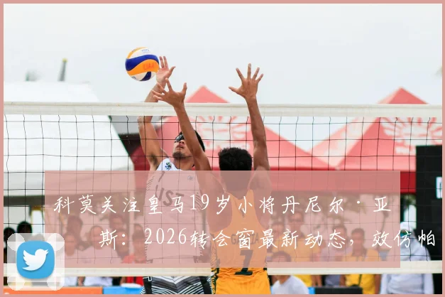 科莫关注皇马19岁小将丹尼尔·亚涅斯：2026转会窗最新动态，效仿帕斯卡尔引援策略解析