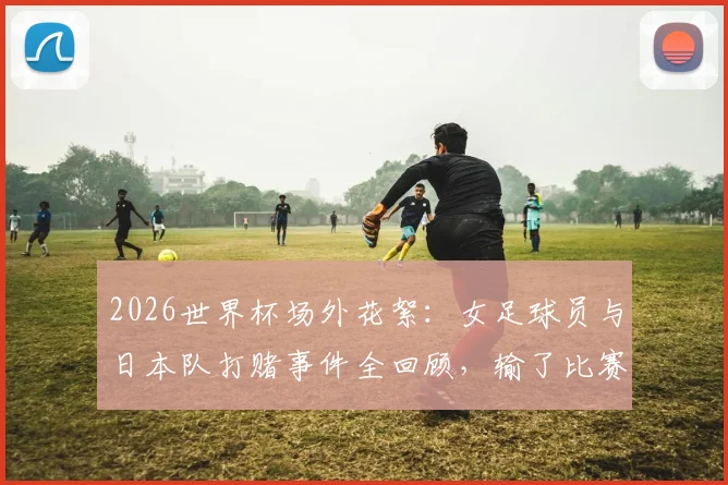 2026世界杯场外花絮:女足球员与日本队打赌事件全回顾,输了比赛后的趣味惩罚引热议