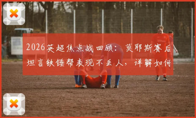 2026英超焦点战回顾:莫耶斯赛后坦言铁锤帮表现不丢人,详解如何没让利物浦轻松过关