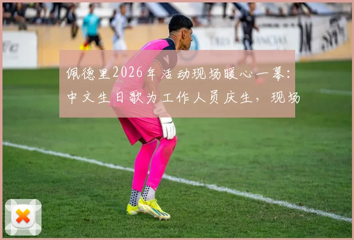 佩德里2026年活动现场暖心一幕:中文生日歌为工作人员庆生,现场视频与花絮全记录