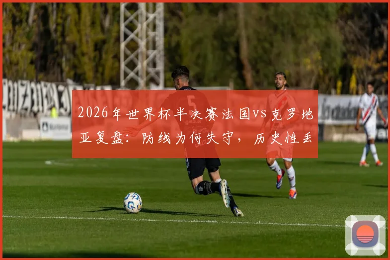 2026年世界杯半决赛法国vs克罗地亚复盘:防线为何失守,历史性丢球数据深度分析