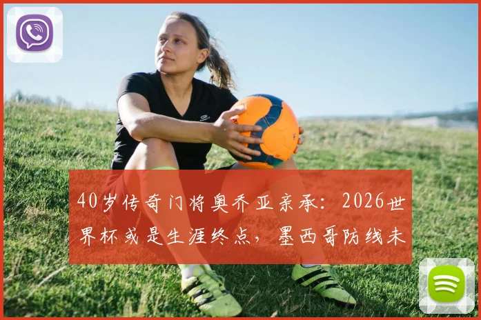 40岁传奇门将奥乔亚亲承:2026世界杯或是生涯终点,墨西哥防线未来何去何从?
