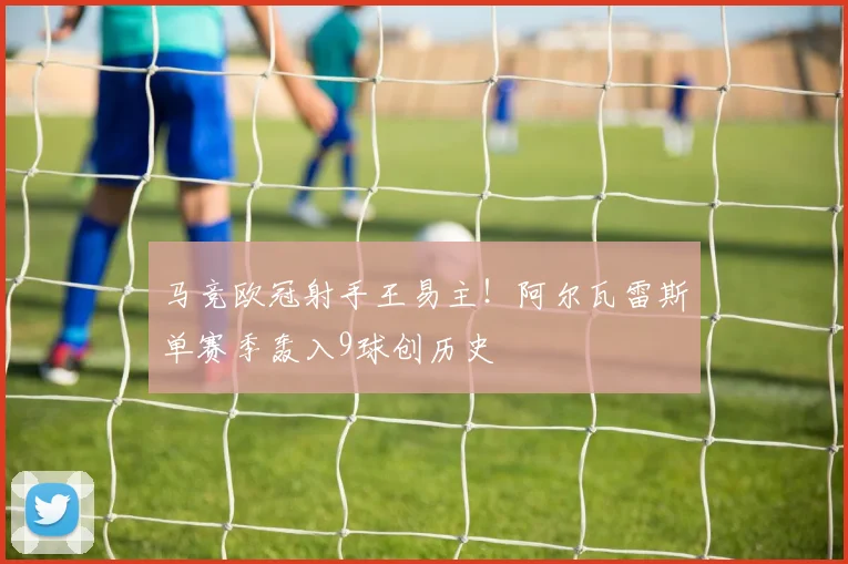 马竞欧冠射手王易主!阿尔瓦雷斯单赛季轰入9球创历史