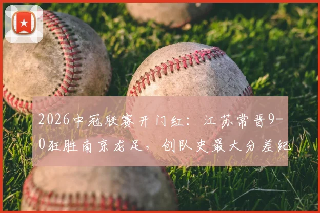 2026中冠联赛开门红：江苏常晋9-0狂胜南京龙足，创队史最大分差纪录