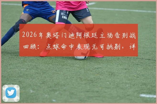 2026年奥塔门迪阿根廷主场告别战回顾：点球命中表现无可挑剔，详解其国家队生涯谢幕时刻