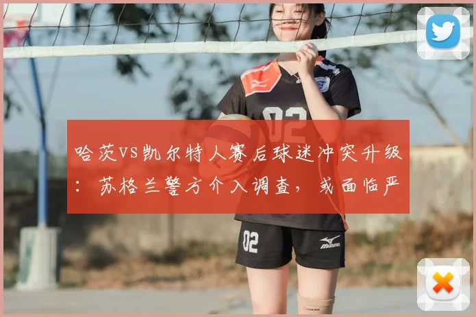 哈茨vs凯尔特人赛后球迷冲突升级：苏格兰警方介入调查，或面临严厉处罚