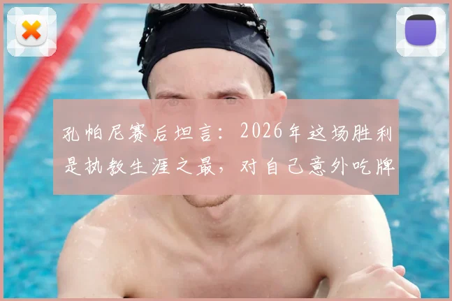 孔帕尼赛后坦言：2026年这场胜利是执教生涯之最，对自己意外吃牌感到十分惊讶
