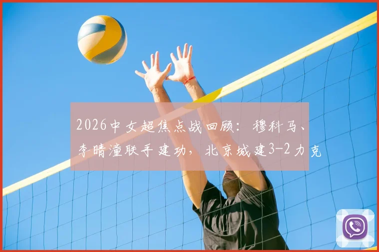 2026中女超焦点战回顾：穆科马、李晴潼联手建功，北京城建3-2力克江苏南京，附比赛集锦与积分榜解析