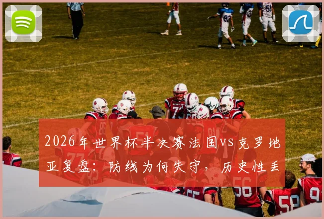 2026年世界杯半决赛法国vs克罗地亚复盘：防线为何失守，历史性丢球数据深度分析