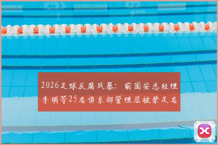 2026足球反腐风暴：前国安总经理李明等25名俱乐部管理层被禁足名单及处罚深度解析