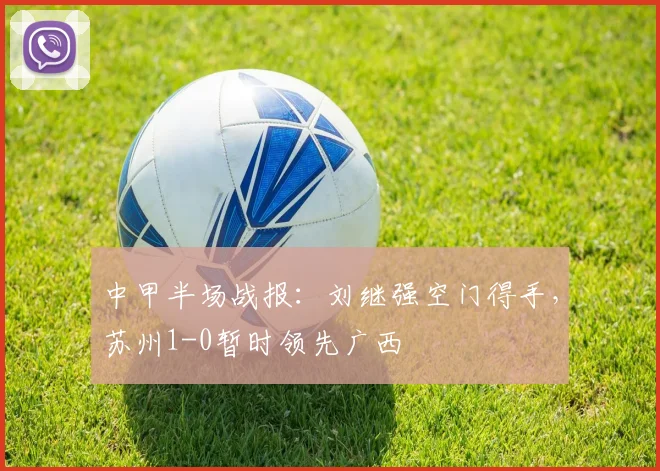 中甲半场战报:刘继强空门得手,苏州1-0暂时领先广西