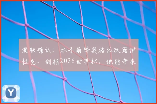 澳联确认：水手前锋奥格拉改籍伊拉克，剑指2026世界杯，他能带来哪些改变？